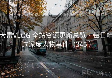 大雷VLOG 全站资源更新总览 · 每日精选深度人物事件（345 ）