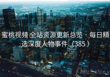 蜜桃视频 全站资源更新总览 · 每日精选深度人物事件（385 ）