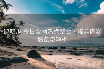 17吃瓜 今日全网热点整合 · 爆款内容速览与解析