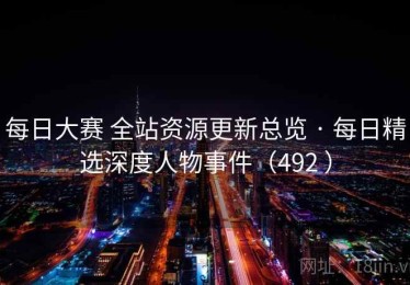 每日大赛 全站资源更新总览 · 每日精选深度人物事件（492 ）