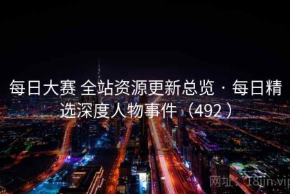 每日大赛 全站资源更新总览 · 每日精选深度人物事件（492 ）