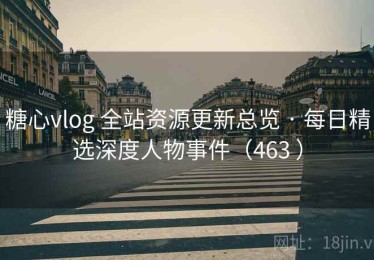 糖心vlog 全站资源更新总览 · 每日精选深度人物事件（463 ）