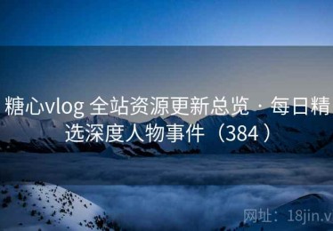 糖心vlog 全站资源更新总览 · 每日精选深度人物事件（384 ）