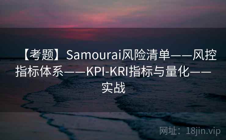 【考题】Samourai风险清单——风控指标体系——KPI-KRI指标与量化——实战 【考题】Samourai风险清单——风控指标体系——KPI-KRI指标与量化——实战