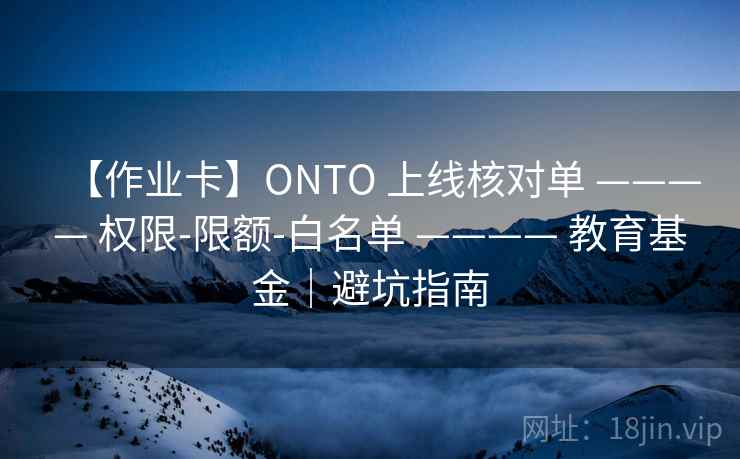 【作业卡】ONTO 上线核对单 ———— 权限-限额-白名单 ———— 教育基金｜避坑指南