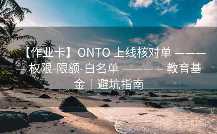 【作业卡】ONTO 上线核对单 ———— 权限-限额-白名单 ———— 教育基金｜避坑指南