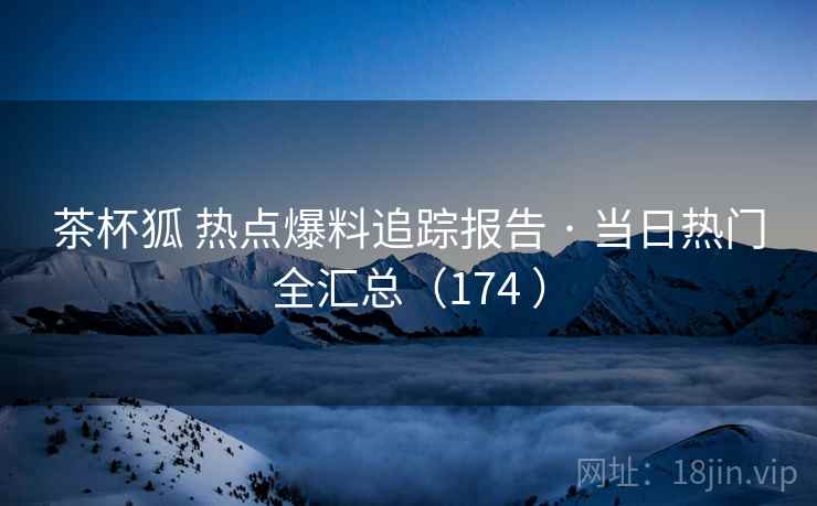 茶杯狐 热点爆料追踪报告 · 当日热门全汇总（174 ）