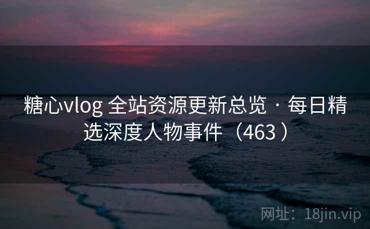糖心vlog 全站资源更新总览 · 每日精选深度人物事件（463 ）