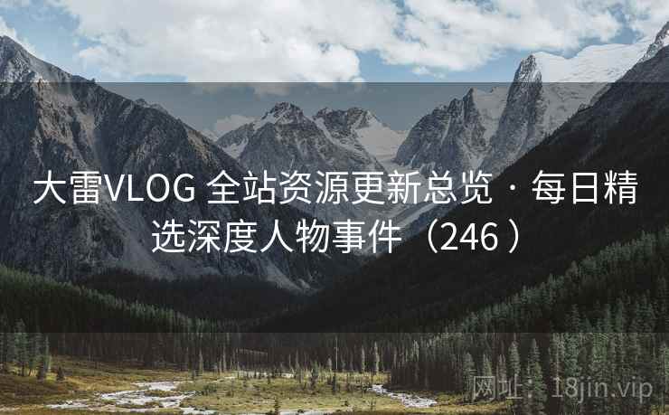 大雷VLOG 全站资源更新总览 · 每日精选深度人物事件（246 ）