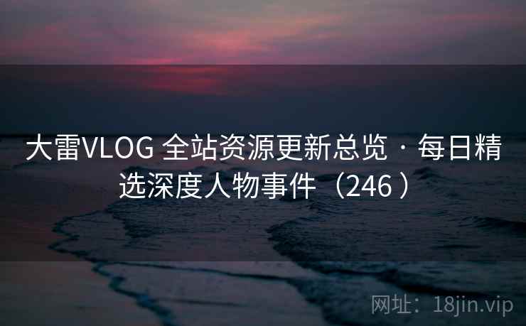 大雷VLOG 全站资源更新总览 · 每日精选深度人物事件（246 ）