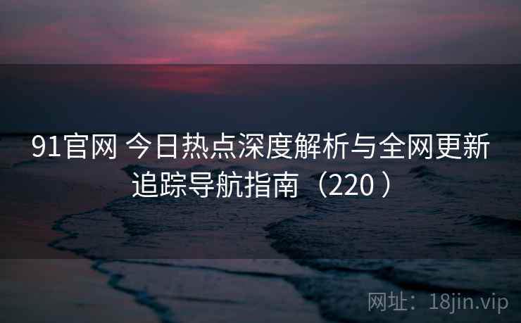 91官网 今日热点深度解析与全网更新追踪导航指南（220 ）