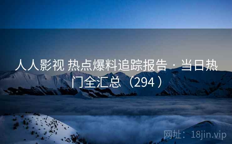 人人影视 热点爆料追踪报告 · 当日热门全汇总（294 ）