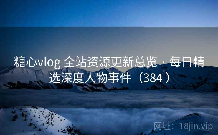 糖心vlog 全站资源更新总览 · 每日精选深度人物事件（384 ）