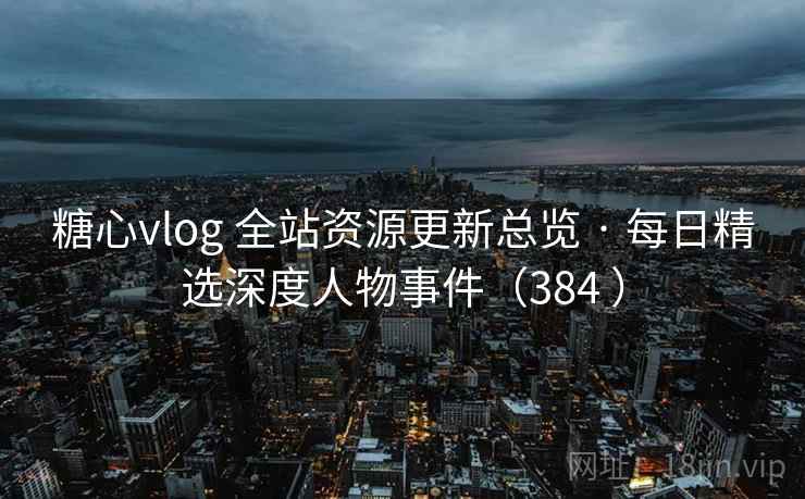糖心vlog 全站资源更新总览 · 每日精选深度人物事件（384 ）