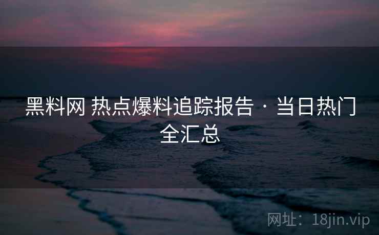 黑料网 热点爆料追踪报告 · 当日热门全汇总