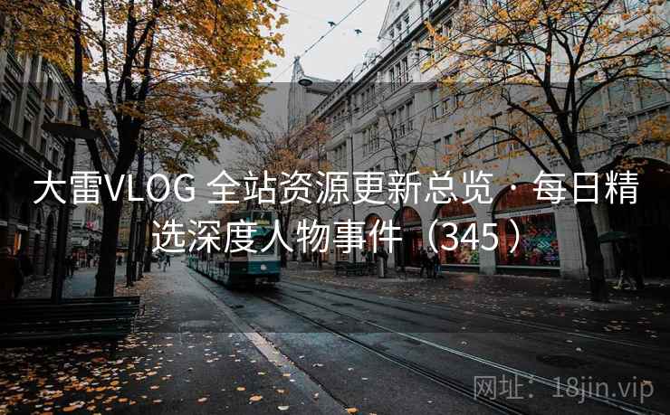 大雷VLOG 全站资源更新总览 · 每日精选深度人物事件（345 ）