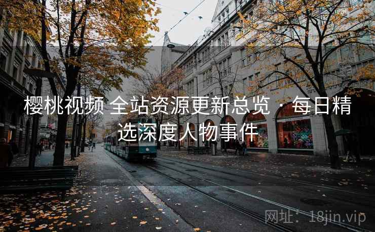 樱桃视频 全站资源更新总览 · 每日精选深度人物事件