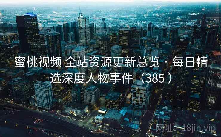 蜜桃视频 全站资源更新总览 · 每日精选深度人物事件（385 ）